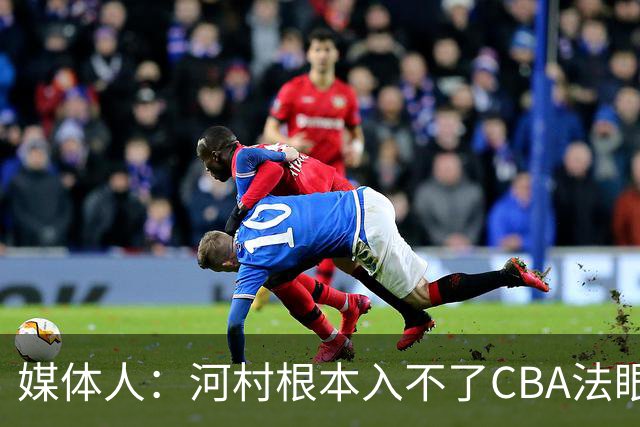 媒体人：河村根本入不了CBA法眼 除非有球队像签JCole那样搞噱头