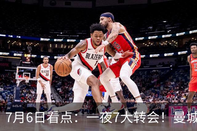 7月6日看点：一夜7大转会！曼城1.16亿创纪录，渣叔接手德国队，英超意甲西甲大洗牌